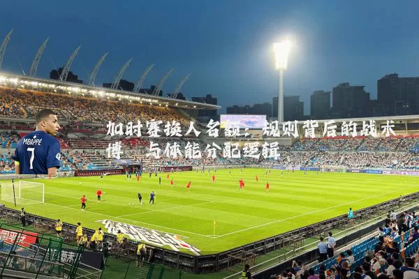 加时赛换人名额:规则背后的战术博弈与体能分配逻辑